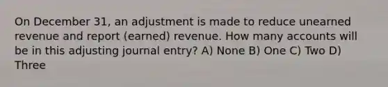 On December 31, an adjustment is made to reduce unearned revenue and report (earned) revenue. How many accounts will be in this adjusting journal entry? A) None B) One C) Two D) Three