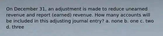 On December 31, an adjustment is made to reduce unearned revenue and report (earned) revenue. How many accounts will be included in this adjusting journal entry? a. none b. one c. two d. three