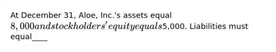 At December 31, Aloe, Inc.'s assets equal 8,000 and stockholders' equity equals5,000. Liabilities must equal____