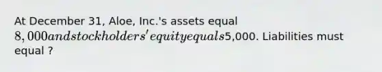 At December 31, Aloe, Inc.'s assets equal 8,000 and stockholders' equity equals5,000. Liabilities must equal ?