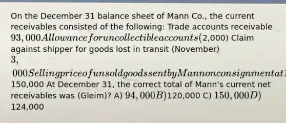 On the December 31 balance sheet of Mann Co., the current receivables consisted of the following: Trade accounts receivable 93,000 Allowance for uncollectible accounts (2,000) Claim against shipper for goods lost in transit (November) 3,000 Selling price of unsold goods sent by Mann on consignment at 130% of cost (not included in Mann's ending inventory) 26,000 Security deposit on lease of warehouse used for storing some inventories 30,000 Total150,000 At December 31, the correct total of Mann's current net receivables was (Gleim)? A) 94,000 B)120,000 C) 150,000 D)124,000