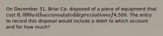 On December 31, Briar Co. disposed of a piece of equipment that cost 6,000 with accumulated depreciation of4,500. The entry to record this disposal would include a debit to which account and for how much?