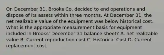 On December 31, Brooks Co. decided to end operations and dispose of its assets within three months. At December 31, the net realizable value of the equipment was below historical cost. What is the appropriate measurement basis for equipment included in Brooks' December 31 balance sheet? A. net realizable value B. Current reproduction cost C. Historical Cost D. Current replacement cost