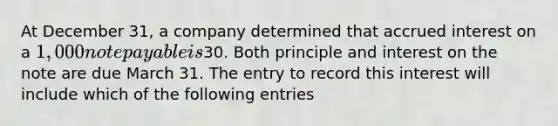 At December 31, a company determined that accrued interest on a 1,000 note payable is30. Both principle and interest on the note are due March 31. The entry to record this interest will include which of the following entries