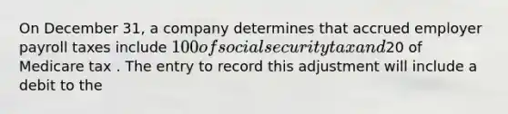 On December 31, a company determines that accrued employer payroll taxes include 100 of social security tax and20 of Medicare tax . The entry to record this adjustment will include a debit to the