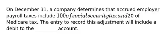 On December 31, a company determines that accrued employer payroll taxes include 100 of social security tax and20 of Medicare tax. The entry to record this adjustment will include a debit to the _________ account.