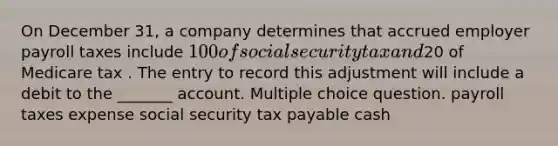 On December 31, a company determines that accrued employer payroll taxes include 100 of social security tax and20 of Medicare tax . The entry to record this adjustment will include a debit to the _______ account. Multiple choice question. payroll taxes expense social security tax payable cash