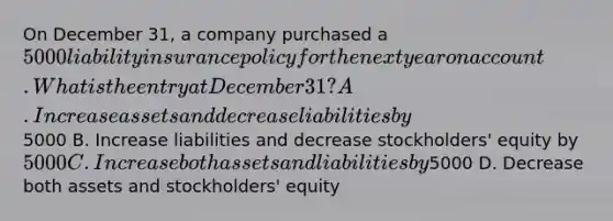 On December 31, a company purchased a 5000 liability insurance policy for the next year on account. What is the entry at December 31? A. Increase assets and decrease liabilities by5000 B. Increase liabilities and decrease stockholders' equity by 5000 C. Increase both assets and liabilities by5000 D. Decrease both assets and stockholders' equity