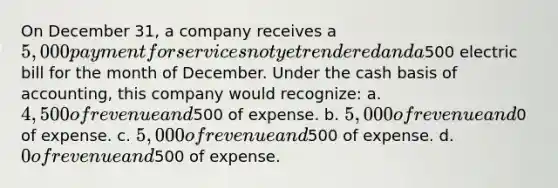 On December 31, a company receives a 5,000 payment for services not yet rendered and a500 electric bill for the month of December. Under the cash basis of accounting, this company would recognize: a. 4,500 of revenue and500 of expense. b. 5,000 of revenue and0 of expense. c. 5,000 of revenue and500 of expense. d. 0 of revenue and500 of expense.