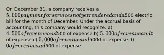 On December 31, a company receives a 5,000 payment for services not yet rendered and a500 electric bill for the month of December. Under the accrual basis of accounting, this company would recognize: a) 4,500 of revenue and500 of expense b) 5,000 of revenue and0 of expense c) 5,000 of revenue and5000 of expense d) 0 of revenue and500 of expense