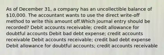 As of December 31, a company has an uncollectible balance of 10,000. The accountant wants to use the direct write-off method to write this amount off.Which journal entry should be recorded? Debit accounts receivable; credit allowance for doubtful accounts Debit bad debt expense; credit accounts receivable Debit accounts receivable; credit bad debt expense Debit allowance for doubtful accounts; credit accounts receivable