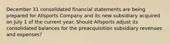 December 31 consolidated financial statements are being prepared for Allsports Company and its new subsidiary acquired on July 1 of the current year. Should Allsports adjust its consolidated balances for the preacquisition subsidiary revenues and expenses?