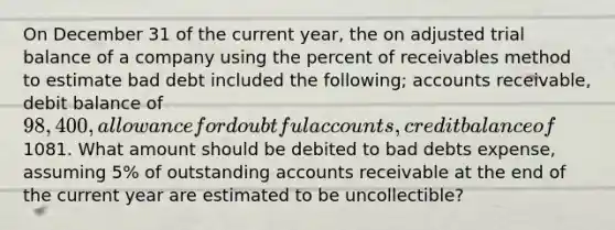 On December 31 of the current year, the on adjusted trial balance of a company using the percent of receivables method to estimate bad debt included the following; accounts receivable, debit balance of 98,400, allowance for doubtful accounts, credit balance of1081. What amount should be debited to bad debts expense, assuming 5% of outstanding accounts receivable at the end of the current year are estimated to be uncollectible?