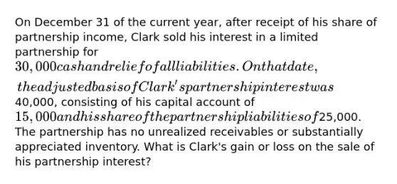 On December 31 of the current year, after receipt of his share of partnership income, Clark sold his interest in a limited partnership for 30,000 cash and relief of all liabilities. On that date, the adjusted basis of Clark's partnership interest was40,000, consisting of his capital account of 15,000 and his share of the partnership liabilities of25,000. The partnership has no unrealized receivables or substantially appreciated inventory. What is Clark's gain or loss on the sale of his partnership interest?