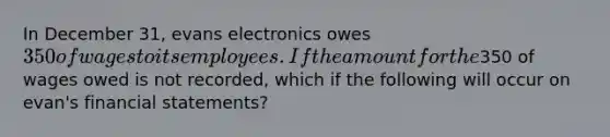 In December 31, evans electronics owes 350 of wages to its employees. If the amount for the350 of wages owed is not recorded, which if the following will occur on evan's <a href='https://www.questionai.com/knowledge/kFBJaQCz4b-financial-statements' class='anchor-knowledge'>financial statements</a>?