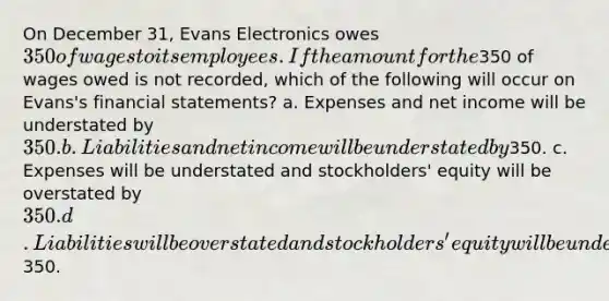 On December 31, Evans Electronics owes 350 of wages to its employees. If the amount for the350 of wages owed is not recorded, which of the following will occur on Evans's financial statements? a. Expenses and net income will be understated by 350. b. Liabilities and net income will be understated by350. c. Expenses will be understated and stockholders' equity will be overstated by 350. d. Liabilities will be overstated and stockholders' equity will be understated by350.