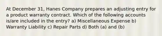 At December 31, Hanes Company prepares an adjusting entry for a product warranty contract. Which of the following accounts is/are included in the entry? a) Miscellaneous Expense b) Warranty Liability c) Repair Parts d) Both (a) and (b)