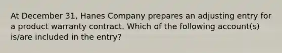 At December 31, Hanes Company prepares an adjusting entry for a product warranty contract. Which of the following account(s) is/are included in the entry?