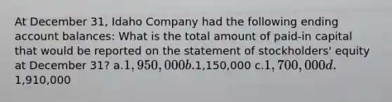 At December 31, Idaho Company had the following ending account balances: What is the total amount of paid-in capital that would be reported on the statement of stockholders' equity at December 31? a.1,950,000 b.1,150,000 c.1,700,000 d.1,910,000