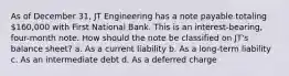 As of December 31, JT Engineering has a note payable totaling 160,000 with First National Bank. This is an interest-bearing, four-month note. How should the note be classified on JT's balance sheet? a. As a current liability b. As a long-term liability c. As an intermediate debt d. As a deferred charge