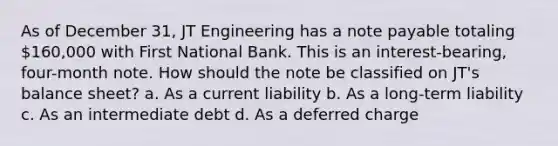 As of December 31, JT Engineering has a note payable totaling 160,000 with First National Bank. This is an interest-bearing, four-month note. How should the note be classified on JT's balance sheet? a. As a current liability b. As a long-term liability c. As an intermediate debt d. As a deferred charge