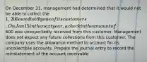 On December 31, management had determined that it would not be able to collect the 1,200 owed to it by one of its customers. On Jan 15 in the next year, a check in the amount of600 was unexpectedly received from this customer. Management does not expect any future collections from this customer. The company uses the allowance method to account for its uncollectible accounts. Prepare the journal entry to record the reinstatement of the account receivable