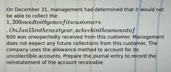 On December 31, management had determined that it would not be able to collect the 1,200 owed to it by one of its customers. On Jan 15 in the next year, a check in the amount of600 was unexpectedly received from this customer. Management does not expect any future collections from this customer. The company uses the allowance method to account for its uncollectible accounts. Prepare the journal entry to record the reinstatement of the account receivable