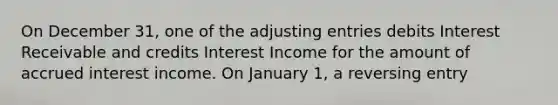 On December 31, one of the adjusting entries debits Interest Receivable and credits Interest Income for the amount of accrued interest income. On January 1, a reversing entry