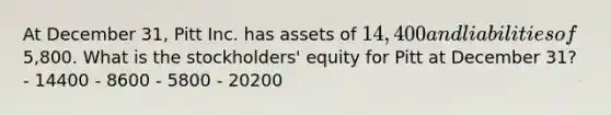 At December 31, Pitt Inc. has assets of 14,400 and liabilities of5,800. What is the stockholders' equity for Pitt at December 31? - 14400 - 8600 - 5800 - 20200