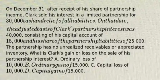 On December 31, after receipt of his share of partnership income, Clark sold his interest in a limited partnership for 30,000 cash and relief of all liabilities. On that date, the adjusted basis of Clark's partnership interest was40,000, consisting of his capital account of 15,000 and his share of the partnership liabilities of25,000. The partnership has no unrealized receivables or appreciated inventory. What is Clark's gain or loss on the sale of his partnership interest? A. Ordinary loss of 10,000. B. Ordinary gain of15,000. C. Capital loss of 10,000. D. Capital gain of15,000.