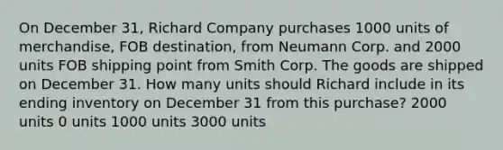 On December 31, Richard Company purchases 1000 units of merchandise, FOB destination, from Neumann Corp. and 2000 units FOB shipping point from Smith Corp. The goods are shipped on December 31. How many units should Richard include in its ending inventory on December 31 from this purchase? 2000 units 0 units 1000 units 3000 units