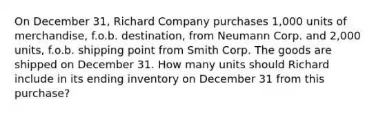 On December 31, Richard Company purchases 1,000 units of merchandise, f.o.b. destination, from Neumann Corp. and 2,000 units, f.o.b. shipping point from Smith Corp. The goods are shipped on December 31. How many units should Richard include in its ending inventory on December 31 from this purchase?