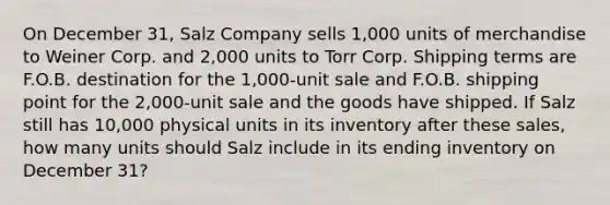 On December 31, Salz Company sells 1,000 units of merchandise to Weiner Corp. and 2,000 units to Torr Corp. Shipping terms are F.O.B. destination for the 1,000-unit sale and F.O.B. shipping point for the 2,000-unit sale and the goods have shipped. If Salz still has 10,000 physical units in its inventory after these sales, how many units should Salz include in its ending inventory on December 31?