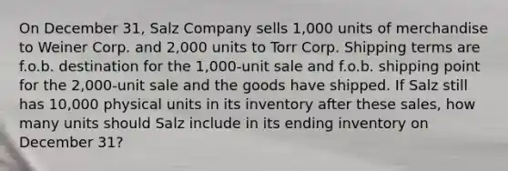 On December 31, Salz Company sells 1,000 units of merchandise to Weiner Corp. and 2,000 units to Torr Corp. Shipping terms are f.o.b. destination for the 1,000-unit sale and f.o.b. shipping point for the 2,000-unit sale and the goods have shipped. If Salz still has 10,000 physical units in its inventory after these sales, how many units should Salz include in its ending inventory on December 31?