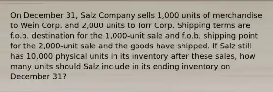 On December 31, Salz Company sells 1,000 units of merchandise to Wein Corp. and 2,000 units to Torr Corp. Shipping terms are f.o.b. destination for the 1,000-unit sale and f.o.b. shipping point for the 2,000-unit sale and the goods have shipped. If Salz still has 10,000 physical units in its inventory after these sales, how many units should Salz include in its ending inventory on December 31?