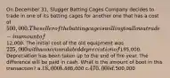 On December 31, Slugger Batting Cages Company decides to trade in one of its batting cages for another one that has a cost of 500,000. The seller of the batting cage is willing to allow a trade-in amount of12,000. The initial cost of the old equipment was 225,000 with an accumulated depreciation of195,000. Depreciation has been taken up to the end of the year. The difference will be paid in cash. What is the amount of boot in this transaction? a.18,000 b.488,000 c.470,000 d.500,000