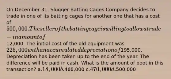 On December 31, Slugger Batting Cages Company decides to trade in one of its batting cages for another one that has a cost of 500,000. The seller of the batting cage is willing to allow a trade-in amount of12,000. The initial cost of the old equipment was 225,000 with an accumulated depreciation of195,000. Depreciation has been taken up to the end of the year. The difference will be paid in cash. What is the amount of boot in this transaction? a.18,000 b.488,000 c.470,000 d.500,000