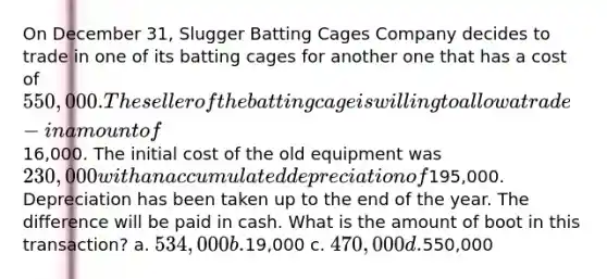 On December 31, Slugger Batting Cages Company decides to trade in one of its batting cages for another one that has a cost of 550,000. The seller of the batting cage is willing to allow a trade-in amount of16,000. The initial cost of the old equipment was 230,000 with an accumulated depreciation of195,000. Depreciation has been taken up to the end of the year. The difference will be paid in cash. What is the amount of boot in this transaction? a. 534,000 b.19,000 c. 470,000 d.550,000