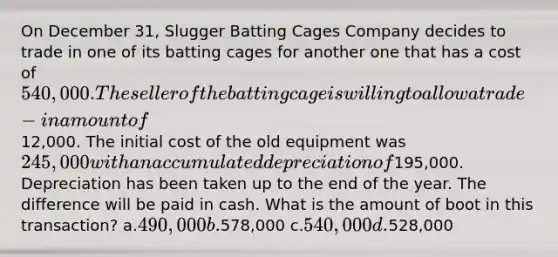 On December 31, Slugger Batting Cages Company decides to trade in one of its batting cages for another one that has a cost of 540,000. The seller of the batting cage is willing to allow a trade-in amount of12,000. The initial cost of the old equipment was 245,000 with an accumulated depreciation of195,000. Depreciation has been taken up to the end of the year. The difference will be paid in cash. What is the amount of boot in this transaction? a.490,000 b.578,000 c.540,000 d.528,000