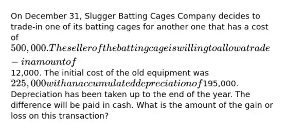 On December 31, Slugger Batting Cages Company decides to trade-in one of its batting cages for another one that has a cost of 500,000. The seller of the batting cage is willing to allow a trade-in amount of12,000. The initial cost of the old equipment was 225,000 with an accumulated depreciation of195,000. Depreciation has been taken up to the end of the year. The difference will be paid in cash. What is the amount of the gain or loss on this transaction?