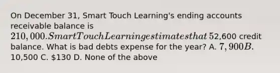 On December​ 31, Smart Touch​ Learning's ending accounts receivable balance is 210,000. Smart Touch Learning estimates that ​5% of its accounts receivable balance will be uncollectible. As of December​ 31, the unadjusted balance in its Allowance for Bad Debts account is a2,600 credit balance. What is bad debts expense for the​ year? A. 7,900 B.10,500 C. 130 D. None of the above