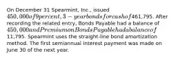 On December 31 Spearmint, Inc., issued 450,000 of 9 percent, 3-year bonds for cash of461,795. After recording the related entry, Bonds Payable had a balance of 450,000 and Premium on Bonds Payable had a balance of11,795. Spearmint uses the straight-line bond amortization method. The first semiannual interest payment was made on June 30 of the next year.