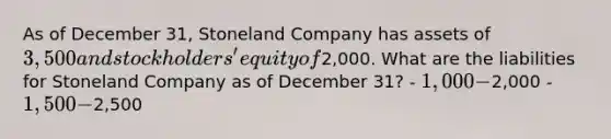 As of December 31, Stoneland Company has assets of 3,500 and stockholders' equity of2,000. What are the liabilities for Stoneland Company as of December 31? - 1,000 -2,000 - 1,500 -2,500