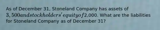 As of December 31, Stoneland Company has assets of 3,500 and stockholders' equity of2,000. What are the liabilities for Stoneland Company as of December 31?