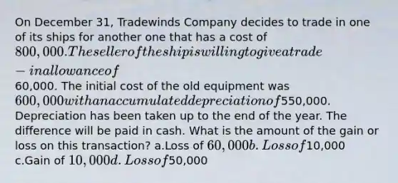 On December 31, Tradewinds Company decides to trade in one of its ships for another one that has a cost of 800,000. The seller of the ship is willing to give a trade-in allowance of60,000. The initial cost of the old equipment was 600,000 with an accumulated depreciation of550,000. Depreciation has been taken up to the end of the year. The difference will be paid in cash. What is the amount of the gain or loss on this transaction? a.Loss of 60,000 b.Loss of10,000 c.Gain of 10,000 d.Loss of50,000