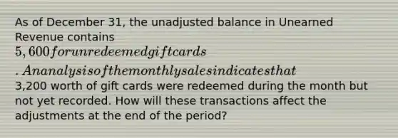 As of December 31, the unadjusted balance in Unearned Revenue contains 5,600 for unredeemed gift cards. An analysis of the monthly sales indicates that3,200 worth of gift cards were redeemed during the month but not yet recorded. How will these transactions affect the adjustments at the end of the period?