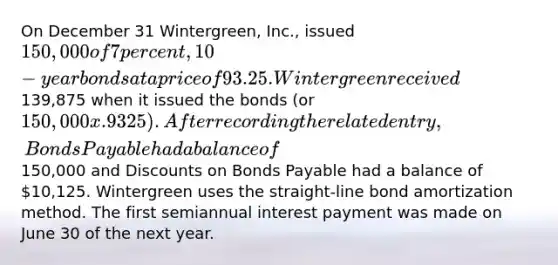 On December 31 Wintergreen, Inc., issued 150,000 of 7 percent, 10-year bonds at a price of 93.25. Wintergreen received139,875 when it issued the bonds (or 150,000 x .9325). After recording the related entry, Bonds Payable had a balance of150,000 and Discounts on Bonds Payable had a balance of 10,125. Wintergreen uses the straight-line bond amortization method. The first semiannual interest payment was made on June 30 of the next year.