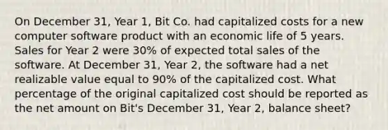 On December 31, Year 1, Bit Co. had capitalized costs for a new computer software product with an economic life of 5 years. Sales for Year 2 were 30% of expected total sales of the software. At December 31, Year 2, the software had a net realizable value equal to 90% of the capitalized cost. What percentage of the original capitalized cost should be reported as the net amount on Bit's December 31, Year 2, balance sheet?