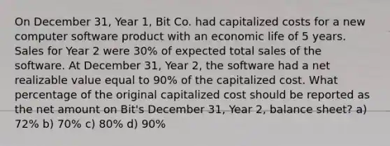 On December 31, Year 1, Bit Co. had capitalized costs for a new computer software product with an economic life of 5 years. Sales for Year 2 were 30% of expected total sales of the software. At December 31, Year 2, the software had a net realizable value equal to 90% of the capitalized cost. What percentage of the original capitalized cost should be reported as the net amount on Bit's December 31, Year 2, balance sheet? a) 72% b) 70% c) 80% d) 90%