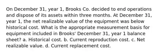 On December 31, year 1, Brooks Co. decided to end operations and dispose of its assets within three months. At December 31, year 1, the net realizable value of the equipment was below historical cost. What is the appropriate measurement basis for equipment included in Brooks' December 31, year 1 balance sheet? a. Historical cost. b. Current reproduction cost. c. Net realizable value. d. Current replacement cost.